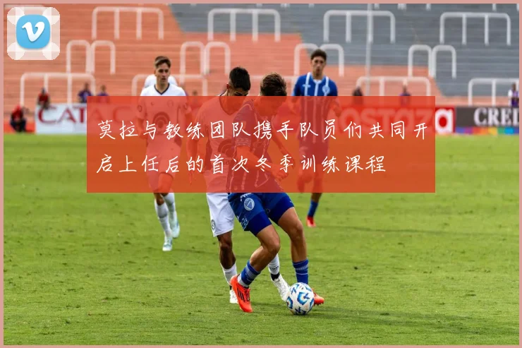 莫拉与教练团队携手队员们共同开启上任后的首次冬季训练课程