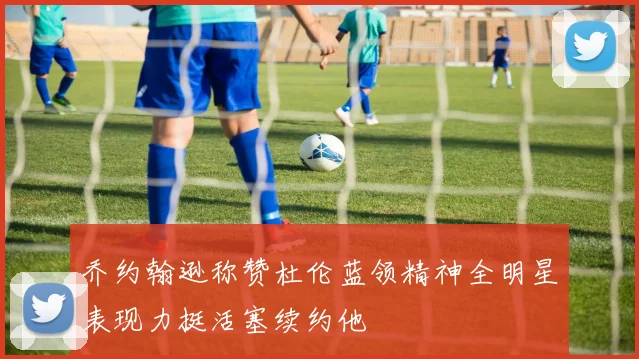乔约翰逊称赞杜伦蓝领精神全明星表现力挺活塞续约他