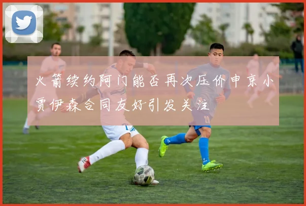 火箭续约阿门能否再次压价申京小贾伊森合同友好引发关注