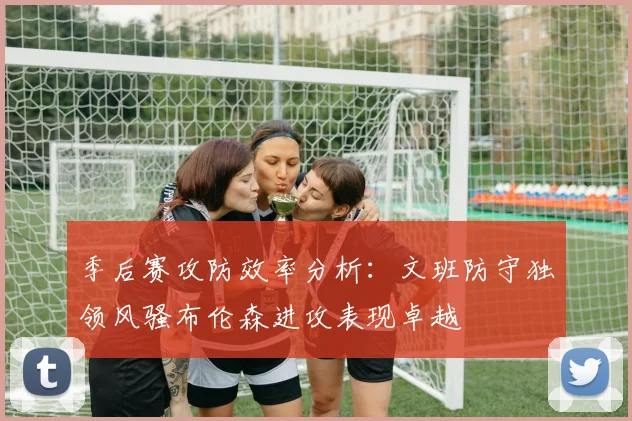 季后赛攻防效率分析：文班防守独领风骚布伦森进攻表现卓越