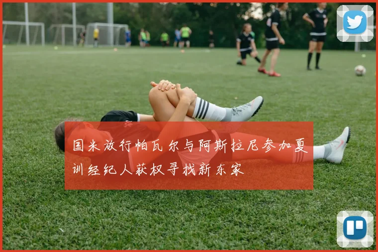 国米放行帕瓦尔与阿斯拉尼参加夏训经纪人获权寻找新东家