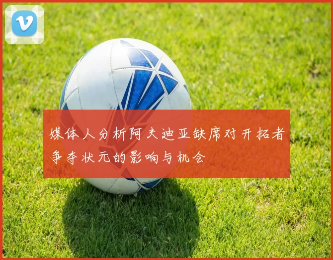 媒体人分析阿夫迪亚缺席对开拓者争夺状元的影响与机会