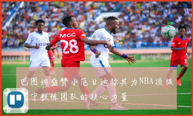 巴图姆盛赞小范甘迪称其为NBA顶级防守教练团队的核心力量