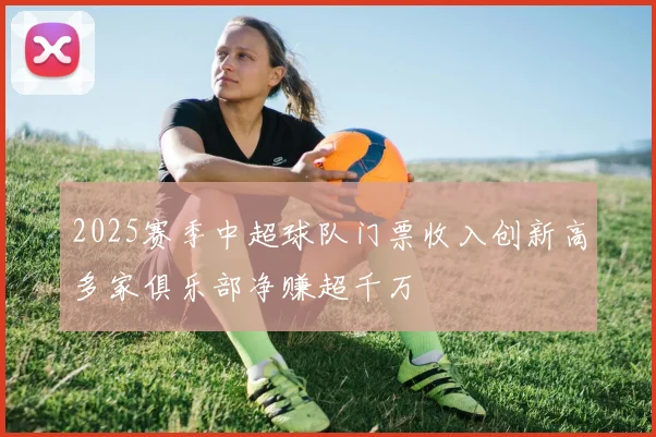 2025赛季中超球队门票收入创新高多家俱乐部净赚超千万