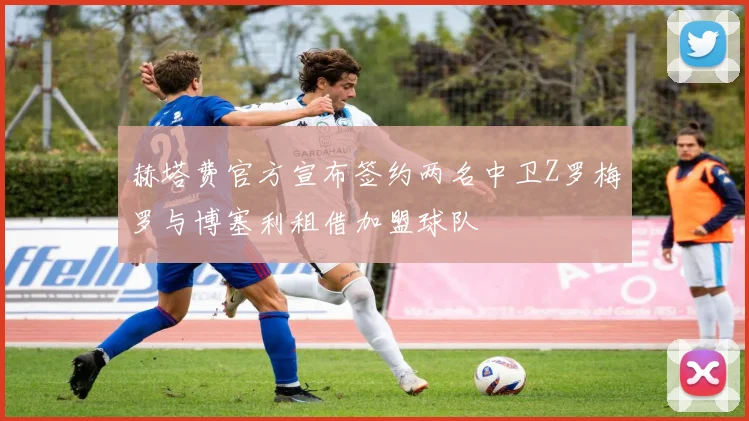 赫塔费官方宣布签约两名中卫Z罗梅罗与博塞利租借加盟球队