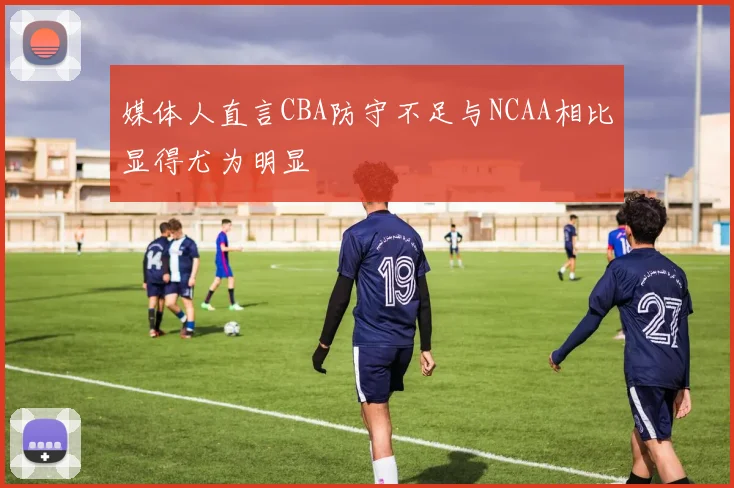 媒体人直言CBA防守不足与NCAA相比显得尤为明显