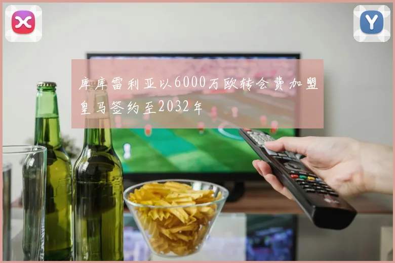 库库雷利亚以6000万欧转会费加盟皇马签约至2032年
