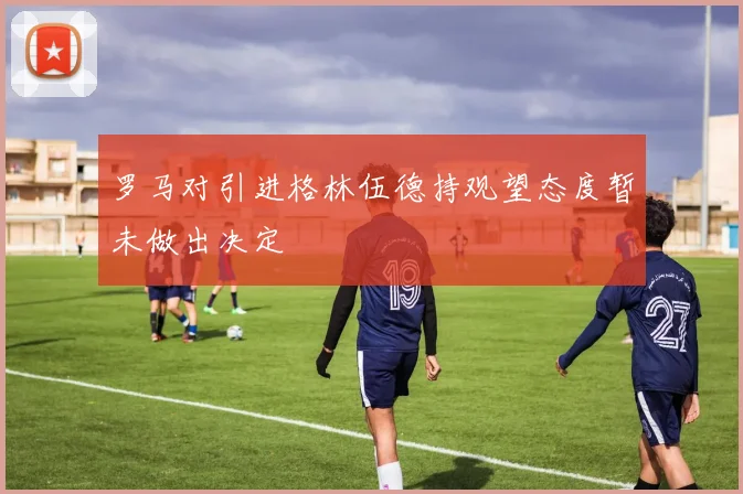 罗马对引进格林伍德持观望态度暂未做出决定