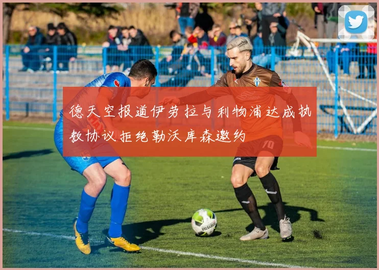 德天空报道伊劳拉与利物浦达成执教协议拒绝勒沃库森邀约
