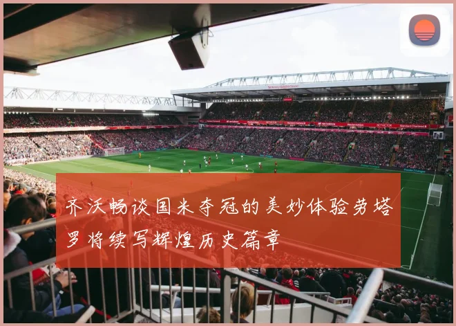 齐沃畅谈国米夺冠的美妙体验劳塔罗将续写辉煌历史篇章