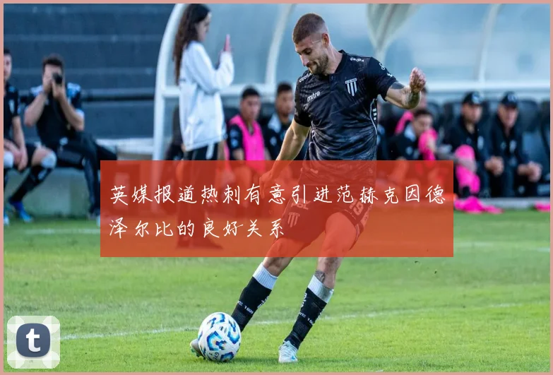 英媒报道热刺有意引进范赫克因德泽尔比的良好关系