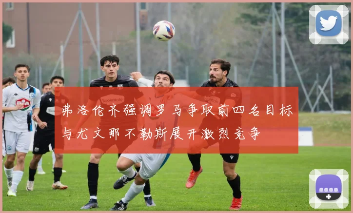 弗洛伦齐强调罗马争取前四名目标与尤文那不勒斯展开激烈竞争