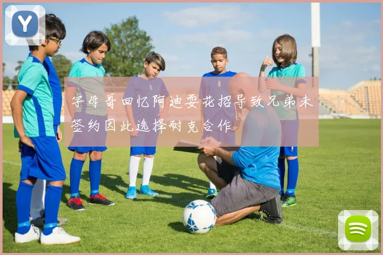字母哥回忆阿迪耍花招导致兄弟未签约因此选择耐克合作